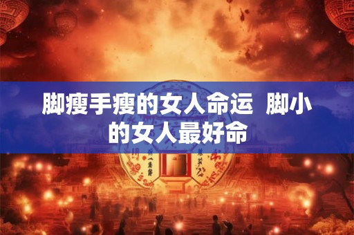 脚瘦手瘦的女人命运 脚小的女人最好命 脚瘦手瘦的女人命运 脚小的女人最好命
