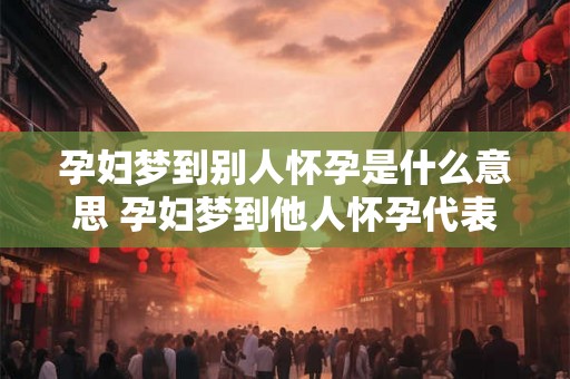 孕妇梦到别人怀孕是什么意思 孕妇梦到他人怀孕代表什么 孕妇梦到别人怀孕是什么意思 孕妇梦到他人怀孕代表什么
