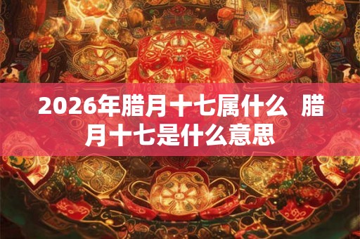 2026年腊月十七属什么 腊月十七是什么意思 2026年腊月十七属什么 腊月十七是什么意思