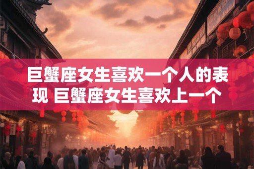 巨蟹座女生喜欢一个人的表现 巨蟹座女生喜欢上一个人时会展现怎样的行为表现