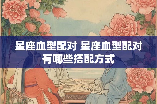 星座血型配对 星座血型配对有哪些搭配方式 星座血型配对 星座血型配对有哪些搭配方式