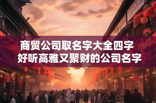 商贸公司取名字大全四字  好听高雅又聚财的公司名字