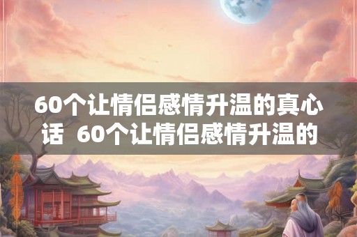 60个让情侣感情升温的真心话  60个让情侣感情升温的聊天话题