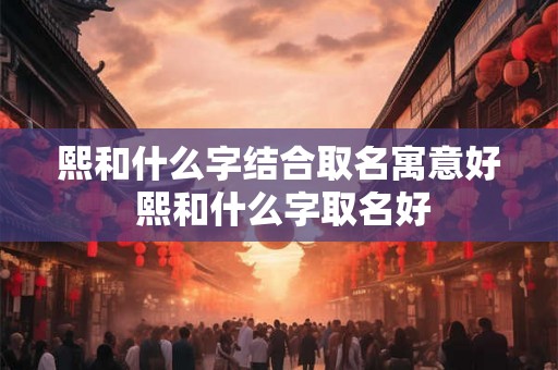 熙和什么字结合取名寓意好 熙和什么字取名好