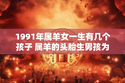 1991年属羊女一生有几个孩子 属羊的头胎生男孩为什么不好 1991年属羊女一生有几个孩子 属羊的头胎生男孩为什么不好