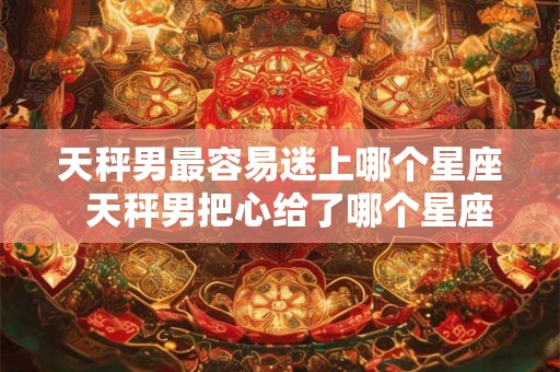 天秤男最容易迷上哪个星座  天秤男把心给了哪个星座女