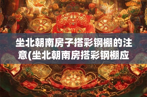 坐北朝南房子搭彩钢棚的注意(坐北朝南房搭彩钢棚应注意什么？)