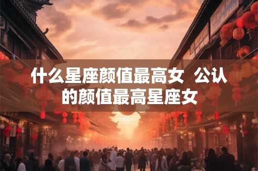 什么星座颜值最高女  公认的颜值最高星座女