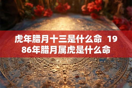 虎年腊月十三是什么命  1986年腊月属虎是什么命