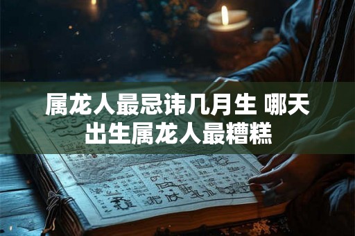 属龙人最忌讳几月生 哪天出生属龙人最糟糕 属龙人最忌讳几月生 哪天出生属龙人最糟糕