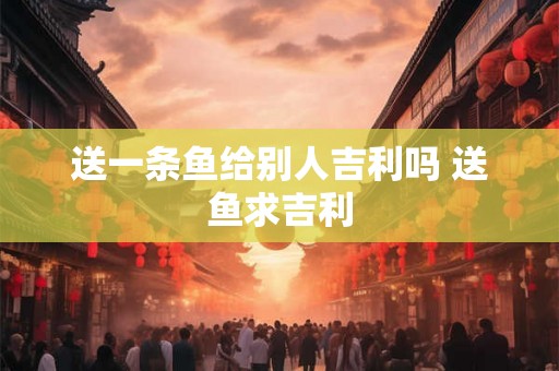 送一条鱼给别人吉利吗 送鱼求吉利
