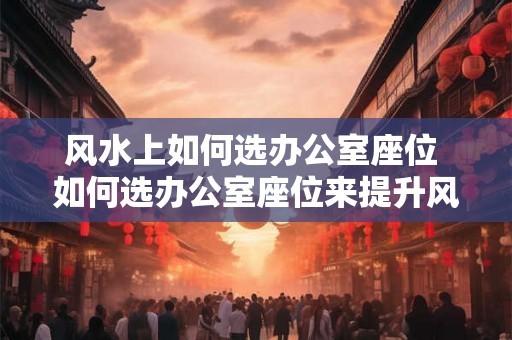 风水上如何选办公室座位 如何选办公室座位来提升风水 风水上如何选办公室座位 如何选办公室座位来提升风水