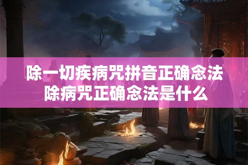 除一切疾病咒拼音正确念法 除病咒正确念法是什么