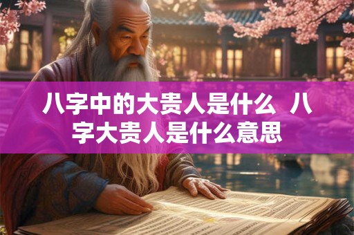 八字中的大贵人是什么 八字大贵人是什么意思 八字中的大贵人是什么 八字大贵人是什么意思