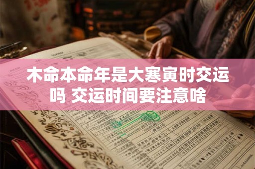 木命本命年是大寒寅时交运吗 交运时间要注意啥