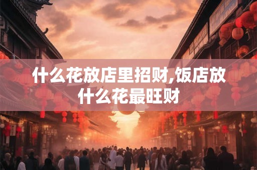 什么花放店里招财,饭店放什么花最旺财 什么花放店里招财,饭店放什么花最旺财