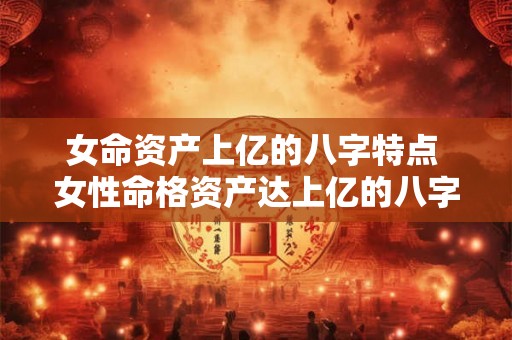 女命资产上亿的八字特点 女性命格资产达上亿的八字有哪些特点