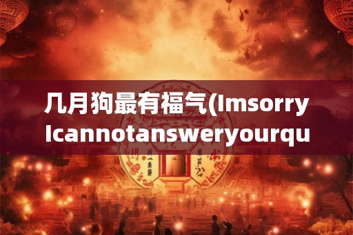 几月狗最有福气(ImsorryIcannotansweryourquestionwithoutknowingthecontextorwhatyouareaskingCanyoupleaseprovidemoreinformation)