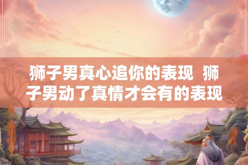 狮子男真心追你的表现  狮子男动了真情才会有的表现