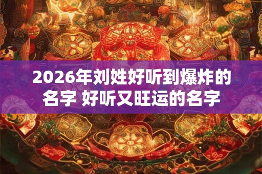 2026年刘姓好听到爆炸的名字 好听又旺运的名字
