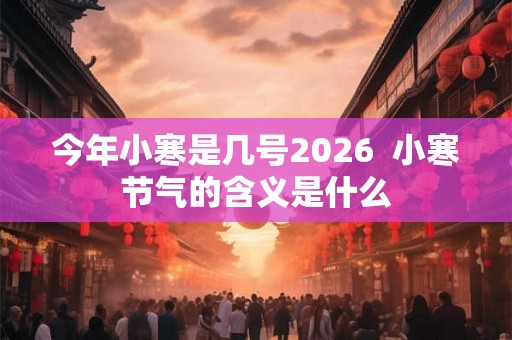 今年小寒是几号2026  小寒节气的含义是什么