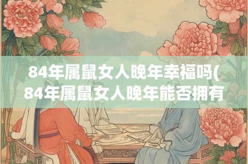 84年属鼠女人晚年幸福吗(84年属鼠女人晚年能否拥有幸福家庭？)