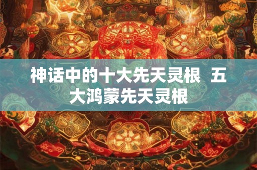 神话中的十大先天灵根  五大鸿蒙先天灵根