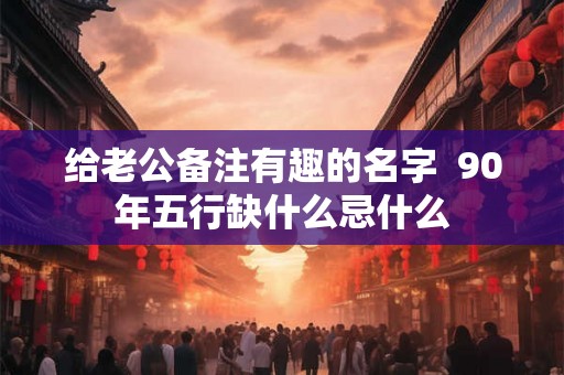 给老公备注有趣的名字 90年五行缺什么忌什么 给老公备注有趣的名字 90年五行缺什么忌什么