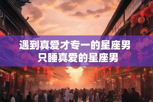 遇到真爱才专一的星座男  只睡真爱的星座男