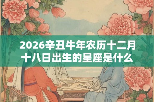 2026辛丑牛年农历十二月十八日出生的星座是什么 2026辛丑牛年农历十二月十八日出生的星座是什么