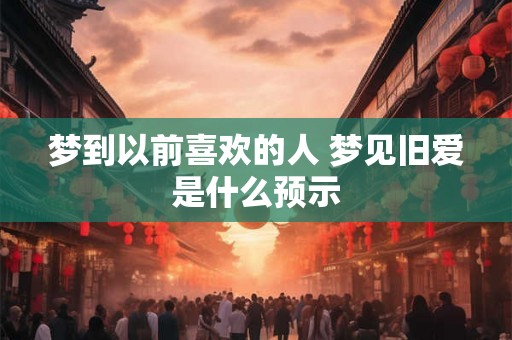 梦到以前喜欢的人 梦见旧爱是什么预示