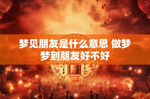 梦见朋友是什么意思 做梦梦到朋友好不好 梦见朋友是什么意思 做梦梦到朋友好不好