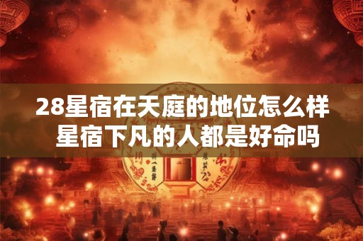 28星宿在天庭的地位怎么样  星宿下凡的人都是好命吗