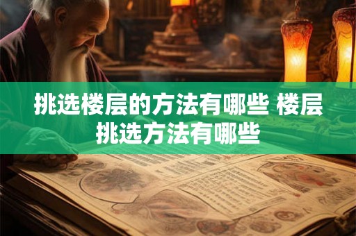 挑选楼层的方法有哪些 楼层挑选方法有哪些 挑选楼层的方法有哪些 楼层挑选方法有哪些
