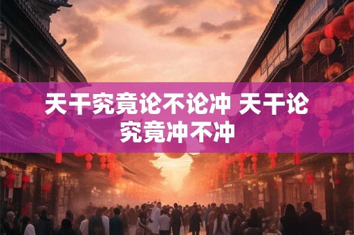 天干究竟论不论冲 天干论究竟冲不冲 天干究竟论不论冲 天干论究竟冲不冲