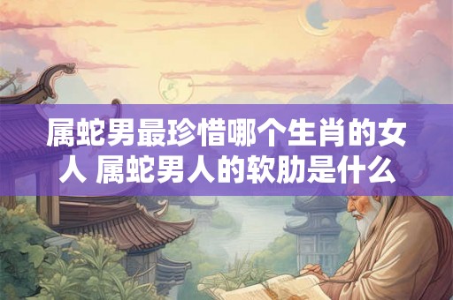 属蛇男最珍惜哪个生肖的女人 属蛇男人的软肋是什么