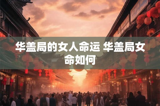华盖局的女人命运 华盖局女命如何 华盖局的女人命运 华盖局女命如何