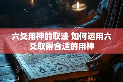 六爻用神的取法 如何运用六爻取得合适的用神 六爻用神的取法 如何运用六爻取得合适的用神