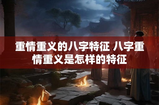 重情重义的八字特征 八字重情重义是怎样的特征