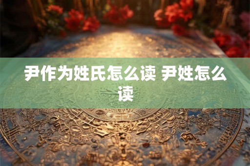 尹作为姓氏怎么读 尹姓怎么读