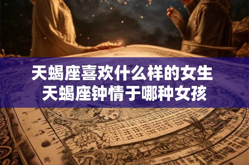 天蝎座喜欢什么样的女生 天蝎座钟情于哪种女孩