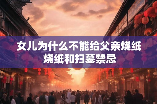 女儿为什么不能给父亲烧纸 烧纸和扫墓禁忌 女儿为什么不能给父亲烧纸 烧纸和扫墓禁忌