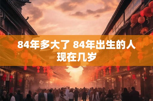 84年多大了 84年出生的人现在几岁 84年多大了 84年出生的人现在几岁