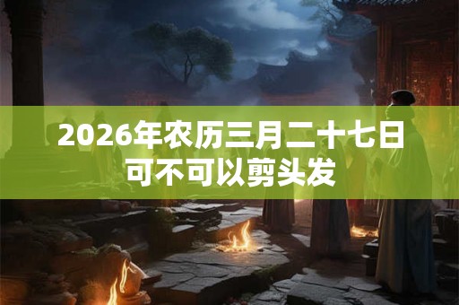 2026年农历三月二十七日可不可以剪头发