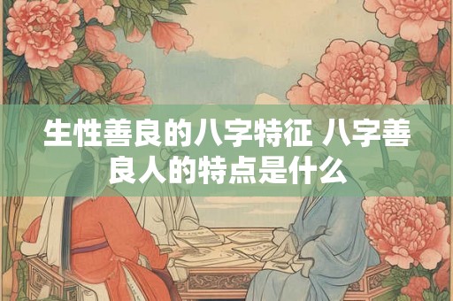 生性善良的八字特征 八字善良人的特点是什么 生性善良的八字特征 八字善良人的特点是什么