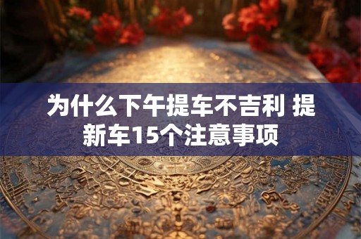 为什么下午提车不吉利 提新车15个注意事项