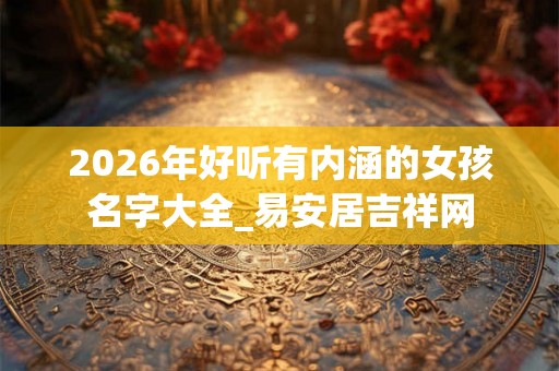 2026年好听有内涵的女孩名字大全_易安居吉祥网