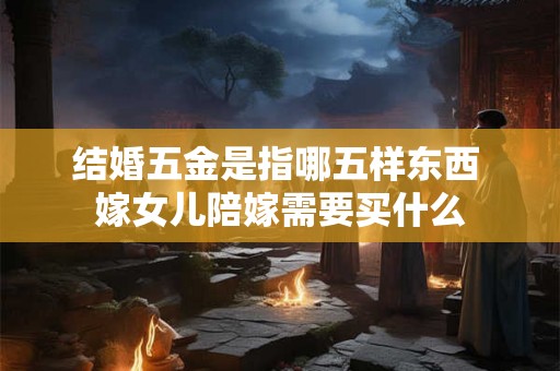 结婚五金是指哪五样东西 嫁女儿陪嫁需要买什么