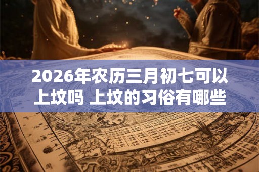 2026年农历三月初七可以上坟吗 上坟的习俗有哪些