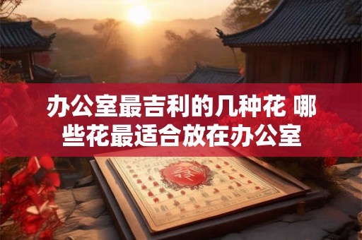 办公室最吉利的几种花 哪些花最适合放在办公室